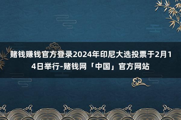 赌钱赚钱官方登录　　2024年印尼大选投票于2月14日举行-赌钱网「中国」官方网站