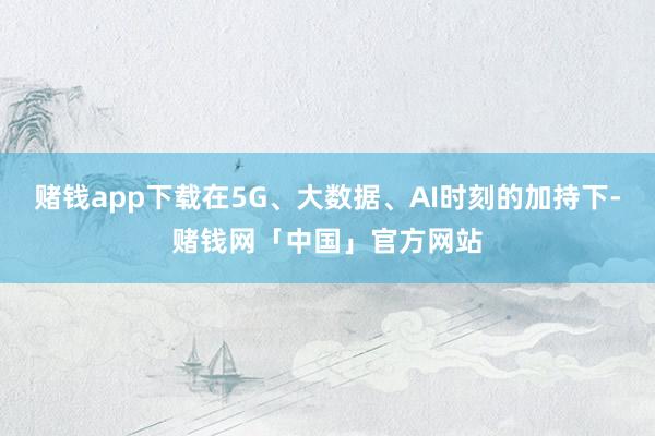 赌钱app下载在5G、大数据、AI时刻的加持下-赌钱网「中国」官方网站
