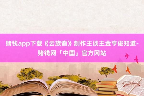 赌钱app下载《云族裔》制作主谈主金亨俊知道-赌钱网「中国」官方网站