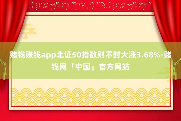 赌钱赚钱app北证50指数则不时大涨3.68%-赌钱网「中国」官方网站