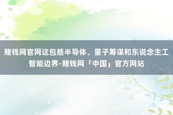 赌钱网官网这包括半导体、量子筹谋和东说念主工智能边界-赌钱网「中国」官方网站