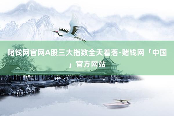 赌钱网官网A股三大指数全天着落-赌钱网「中国」官方网站