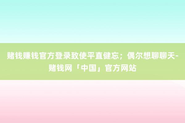 赌钱赚钱官方登录致使平直健忘；偶尔想聊聊天-赌钱网「中国」官方网站