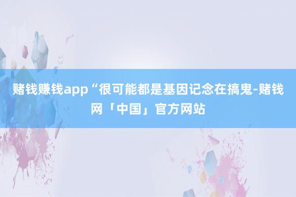 赌钱赚钱app“很可能都是基因记念在搞鬼-赌钱网「中国」官方网站