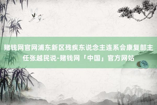 赌钱网官网浦东新区残疾东说念主连系会康复部主任张越民说-赌钱网「中国」官方网站