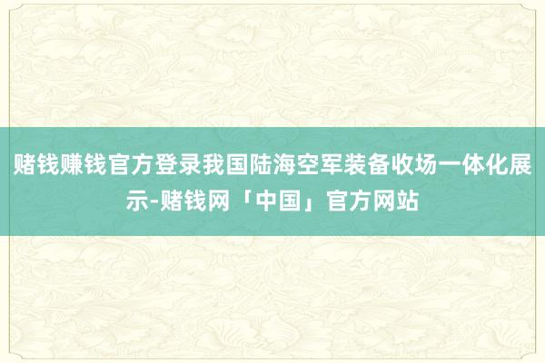 赌钱赚钱官方登录我国陆海空军装备收场一体化展示-赌钱网「中国」官方网站