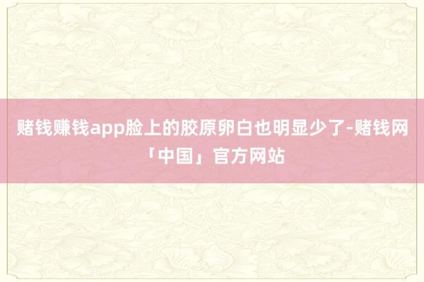 赌钱赚钱app脸上的胶原卵白也明显少了-赌钱网「中国」官方网站