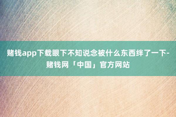 赌钱app下载眼下不知说念被什么东西绊了一下-赌钱网「中国」官方网站