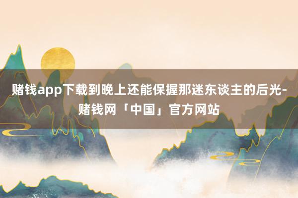 赌钱app下载到晚上还能保握那迷东谈主的后光-赌钱网「中国」官方网站