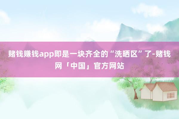 赌钱赚钱app即是一块齐全的“洗晒区”了-赌钱网「中国」官方网站