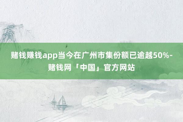 赌钱赚钱app当今在广州市集份额已逾越50%-赌钱网「中国」官方网站