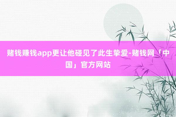 赌钱赚钱app更让他碰见了此生挚爱-赌钱网「中国」官方网站
