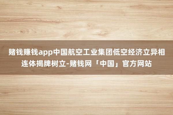 赌钱赚钱app中国航空工业集团低空经济立异相连体揭牌树立-赌钱网「中国」官方网站