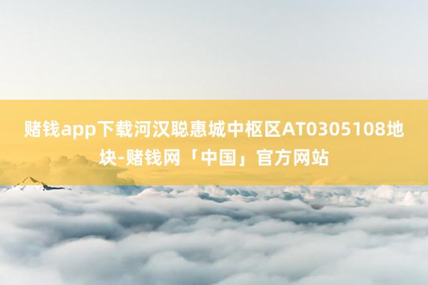 赌钱app下载河汉聪惠城中枢区AT0305108地块-赌钱网「中国」官方网站