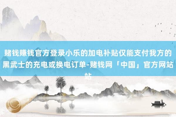 赌钱赚钱官方登录小乐的加电补贴仅能支付我方的黑武士的充电或换电订单-赌钱网「中国」官方网站