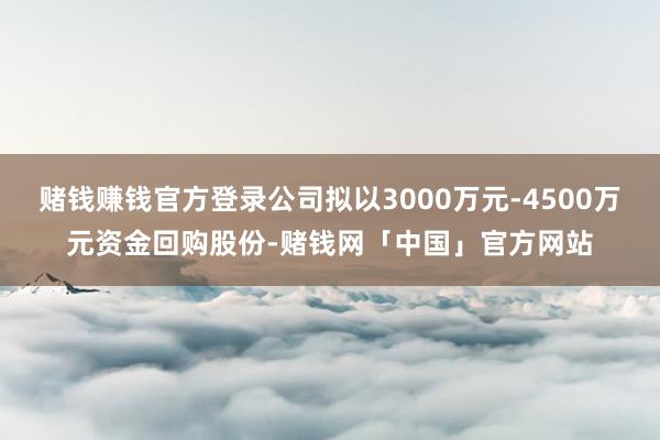 赌钱赚钱官方登录公司拟以3000万元-4500万元资金回购股份-赌钱网「中国」官方网站