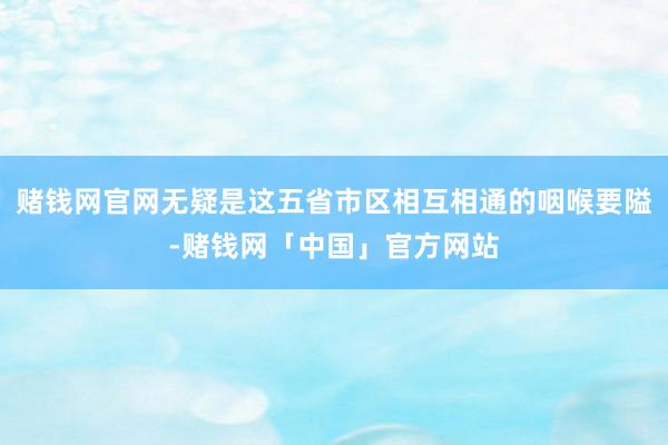 赌钱网官网无疑是这五省市区相互相通的咽喉要隘-赌钱网「中国」官方网站