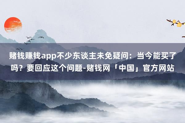 赌钱赚钱app不少东谈主未免疑问：当今能买了吗？要回应这个问题-赌钱网「中国」官方网站