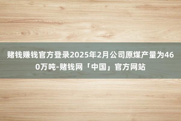 赌钱赚钱官方登录2025年2月公司原煤产量为460万吨-赌钱网「中国」官方网站