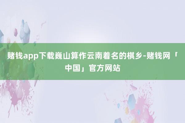 赌钱app下载巍山算作云南着名的棋乡-赌钱网「中国」官方网站