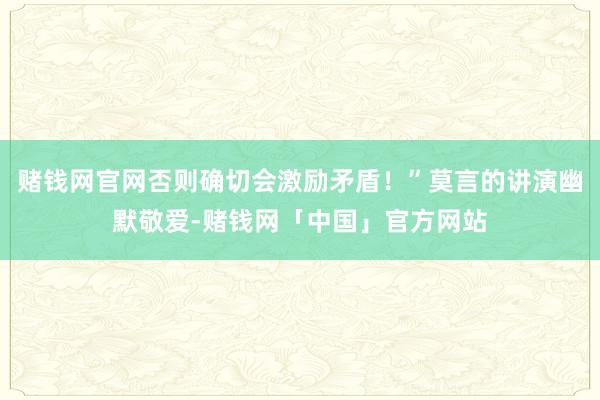 赌钱网官网否则确切会激励矛盾！”莫言的讲演幽默敬爱-赌钱网「中国」官方网站