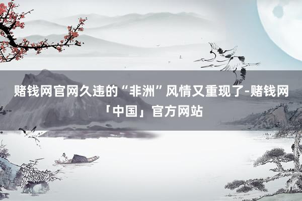 赌钱网官网久违的“非洲”风情又重现了-赌钱网「中国」官方网站