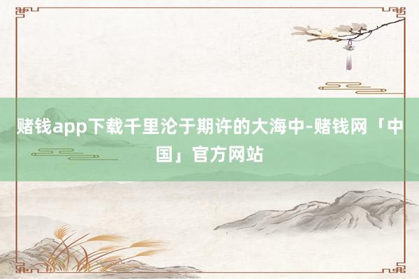 赌钱app下载千里沦于期许的大海中-赌钱网「中国」官方网站