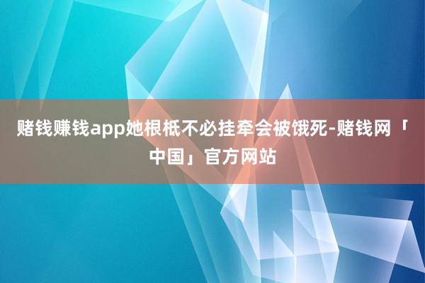 赌钱赚钱app她根柢不必挂牵会被饿死-赌钱网「中国」官方网站