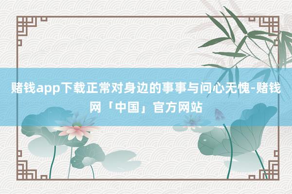 赌钱app下载正常对身边的事事与问心无愧-赌钱网「中国」官方网站