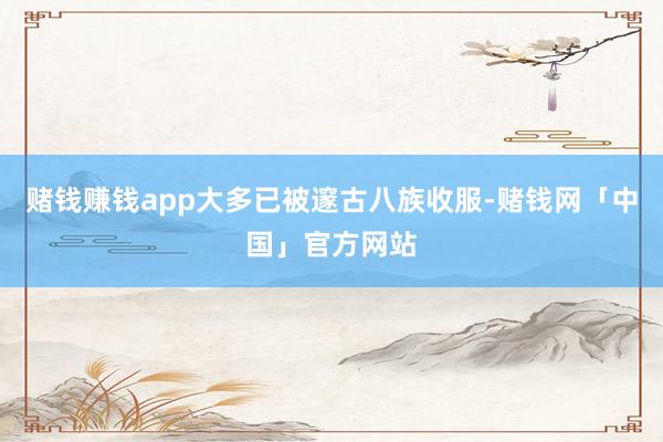 赌钱赚钱app大多已被邃古八族收服-赌钱网「中国」官方网站
