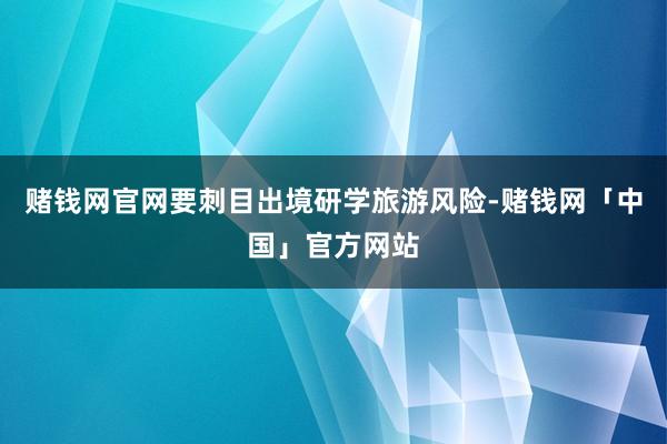 赌钱网官网要刺目出境研学旅游风险-赌钱网「中国」官方网站