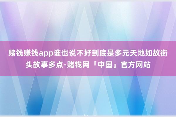赌钱赚钱app谁也说不好到底是多元天地如故街头故事多点-赌钱网「中国」官方网站