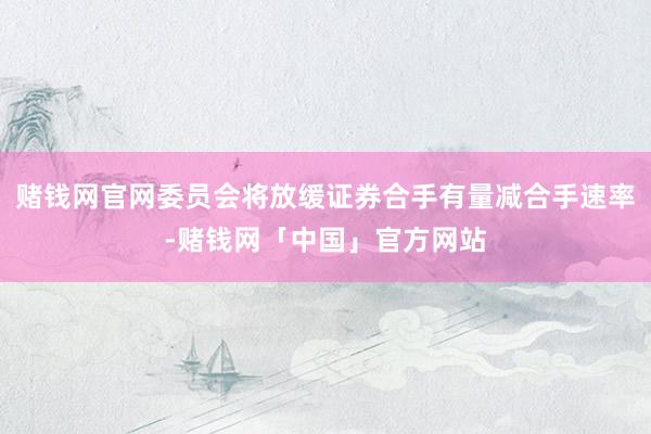 赌钱网官网委员会将放缓证券合手有量减合手速率-赌钱网「中国」官方网站