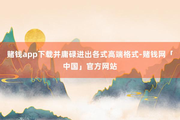 赌钱app下载并庸碌进出各式高端格式-赌钱网「中国」官方网站