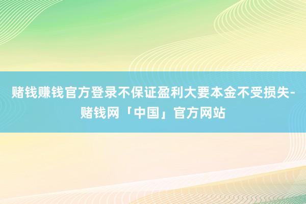 赌钱赚钱官方登录不保证盈利大要本金不受损失-赌钱网「中国」官方网站