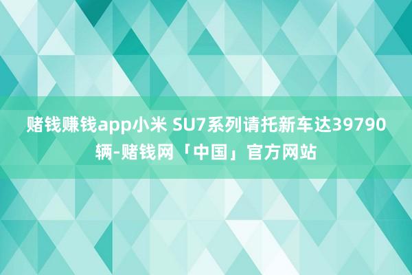 赌钱赚钱app小米 SU7系列请托新车达39790辆-赌钱网「中国」官方网站
