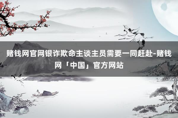 赌钱网官网银诈欺命主谈主员需要一同赶赴-赌钱网「中国」官方网站