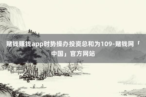 赌钱赚钱app时势操办投资总和为109-赌钱网「中国」官方网站