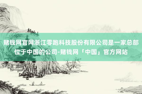 赌钱网官网浙江零跑科技股份有限公司是一家总部位于中国的公司-赌钱网「中国」官方网站