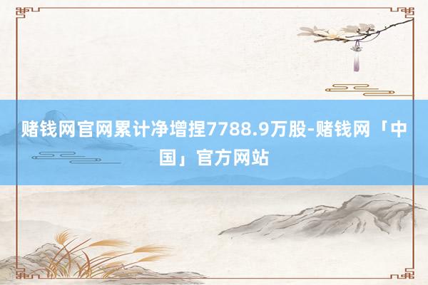 赌钱网官网累计净增捏7788.9万股-赌钱网「中国」官方网站