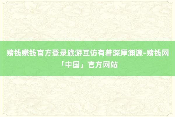 赌钱赚钱官方登录旅游互访有着深厚渊源-赌钱网「中国」官方网站