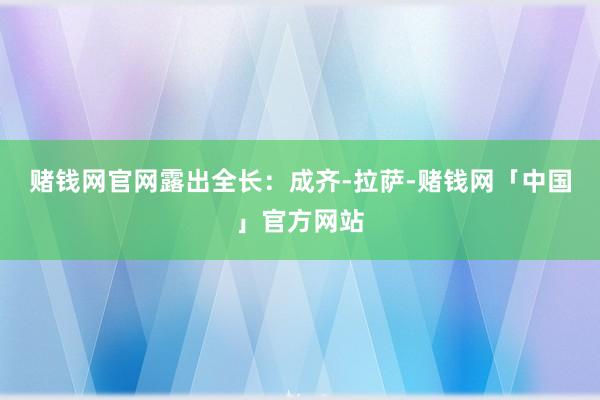 赌钱网官网露出全长：成齐-拉萨-赌钱网「中国」官方网站