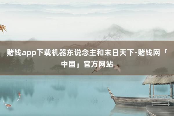 赌钱app下载机器东说念主和末日天下-赌钱网「中国」官方网站