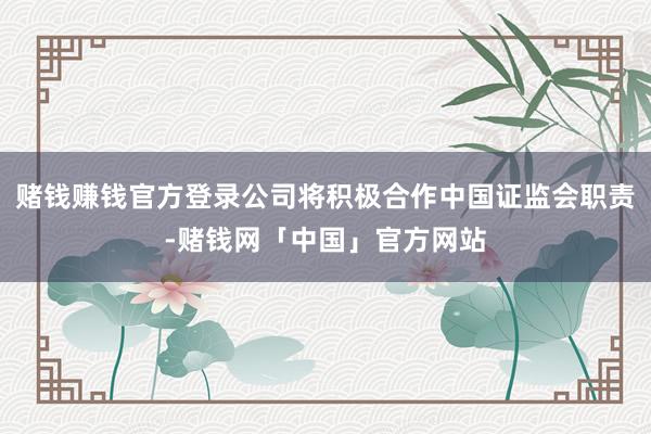 赌钱赚钱官方登录公司将积极合作中国证监会职责-赌钱网「中国」官方网站
