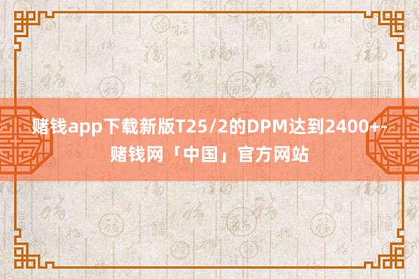 赌钱app下载新版T25/2的DPM达到2400+-赌钱网「中国」官方网站