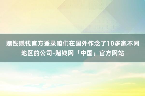 赌钱赚钱官方登录咱们在国外作念了10多家不同地区的公司-赌钱网「中国」官方网站