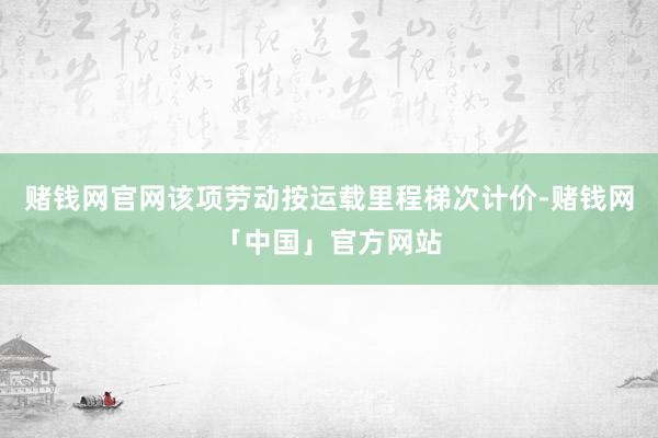 赌钱网官网该项劳动按运载里程梯次计价-赌钱网「中国」官方网站