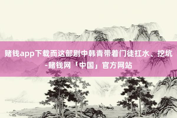 赌钱app下载而这部剧中韩青带着门徒扛水、挖坑-赌钱网「中国」官方网站