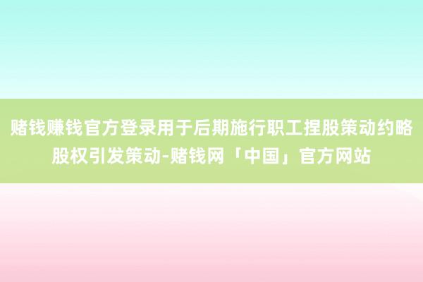 赌钱赚钱官方登录用于后期施行职工捏股策动约略股权引发策动-赌钱网「中国」官方网站