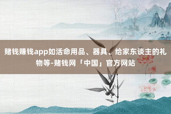 赌钱赚钱app如活命用品、器具、给家东谈主的礼物等-赌钱网「中国」官方网站